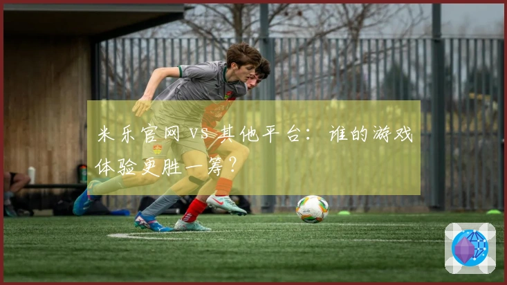 米乐官网 vs 其他平台：谁的游戏体验更胜一筹？