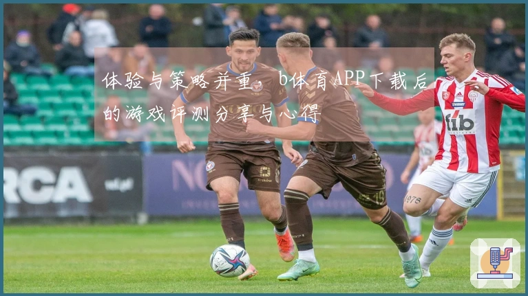 体验与策略并重，b体育APP下载后的游戏评测分享与心得