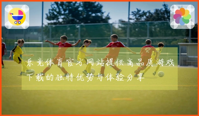 乐竞体育官方网站提供高品质游戏下载的独特优势与体验分享