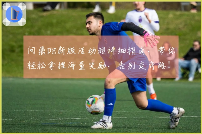 问鼎pg新版活动超详细指南，带你轻松拿捏海量奖励，告别走弯路！