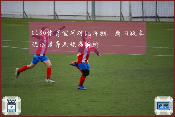 6686体育官网对比评测：新旧版本玩法差异及优劣解析