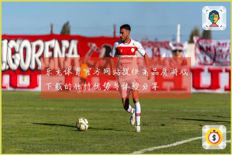 乐竞体育官方网站提供高品质游戏下载的独特优势与体验分享