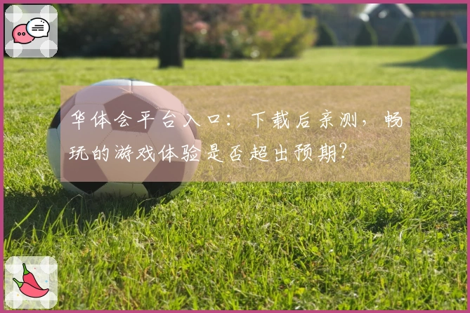 华体会平台入口：下载后亲测，畅玩的游戏体验是否超出预期？